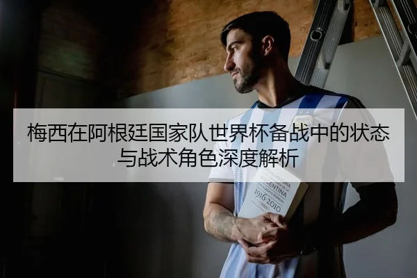 梅西在阿根廷国家队世界杯备战中的状态与战术角色深度解析
