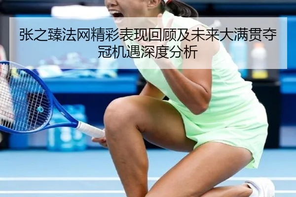 张之臻法网精彩表现回顾及未来大满贯夺冠机遇深度分析